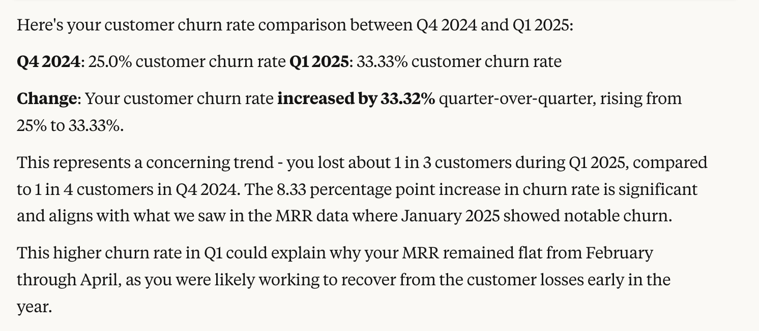 Here's your customer churn rate comparison between Q4 2024 and Q1 2025: Q4 2024: 25.0% customer churn rate, Q1 2025: 33.33% customer churn rate. Change: Your customer churn rate increased by 33.32% quarter-over-quarter, rising from 25% to 33.33%. This represents a concerning trend - you lost about 1 in 3 customers during Q1 2025, compared to 1 in 4 customers in Q4 2024. The 8.33 percentage point increase in churn rate is significant and aligns with what we saw in the MRR data where January 2025 showed notable churn. This higher churn rate in Q1 could explain why your MRR remained flat from February through April, as you were likely working to recover from the customer losses early in the year.