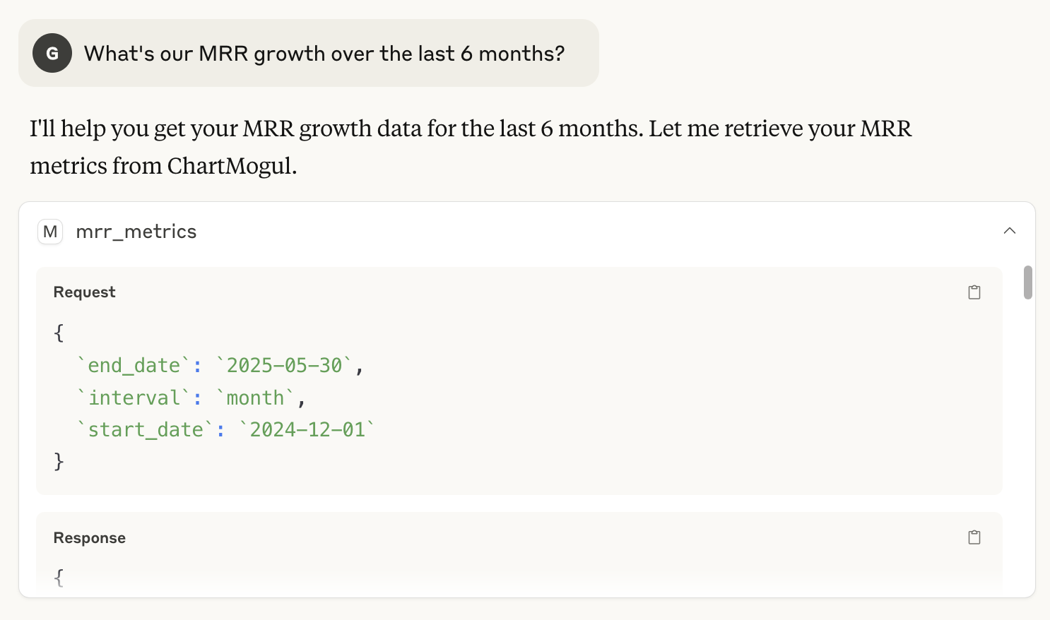 Prompt: What’s our MRR growth over the last 6 months? Answer: I'll help you get your MRR growth data for the last 6 months. Let me retrieve your MRR metrics from ChartMogul. Below, the request body and response data in the JSON format.