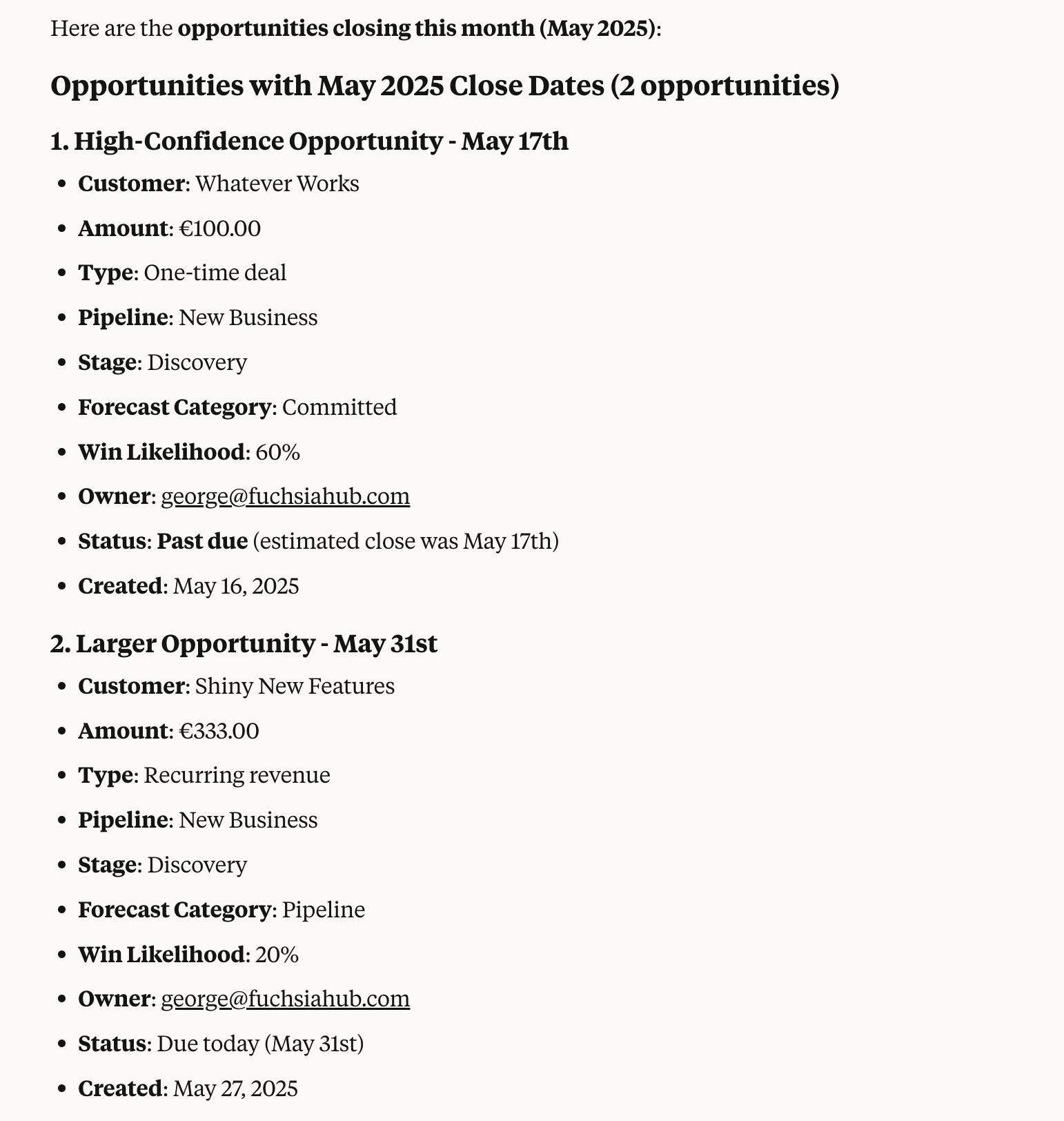 Here are the opportunities closing this month (May 2025): Opportunities with May 2025 Close Dates (2 opportunities) 1. High-Confidence Opportunity - May 17th: Customer: Whatever Works, Amount: €100.00, Type: One-time deal, Pipeline: New Business, Stage: Discovery, Forecast Category: Committed, Win Likelihood: 60%, Owner:  george@fuchsiahub.com, Status: Past due (estimated close was May 17th), Created: May 16, 2025. 2. Larger Opportunity - May 31st: Customer: Shiny New Features, Amount: €333.00, Type: Recurring revenue, Pipeline: New Business, Stage: Discovery, Forecast Category: Pipeline, Win Likelihood: 20%, Owner:  george@fuchsiahub.com, Status: Due today (May 31st), Created: May 27, 2025.