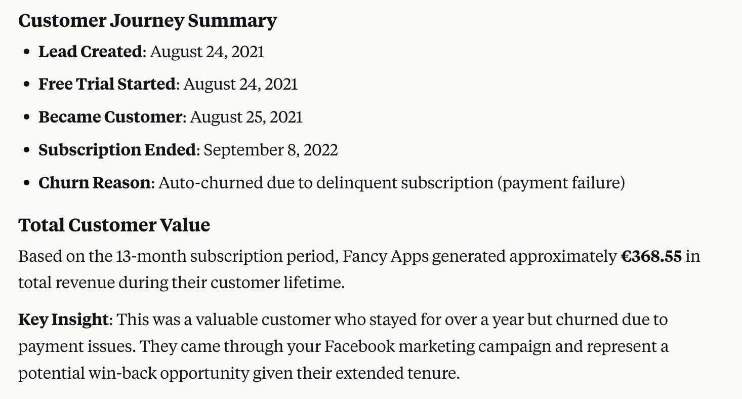 Customer Journey Summary: Lead Created: August 24, 2021. Free Trial Started: August 24, 2021. Became Customer: August 25, 2021. Subscription Ended: September 8, 2022. Churn Reason: Auto-churned due to delinquent subscription (payment failure). Total Customer Value: Based on the 13-month subscription period, Fancy Apps generated approximately €368.55 in total revenue during their customer lifetime. Key Insight: This was a valuable customer who stayed for over a year but churned due to payment issues. They came through your Facebook marketing campaign and represent a potential win-back opportunity given their extended tenure.