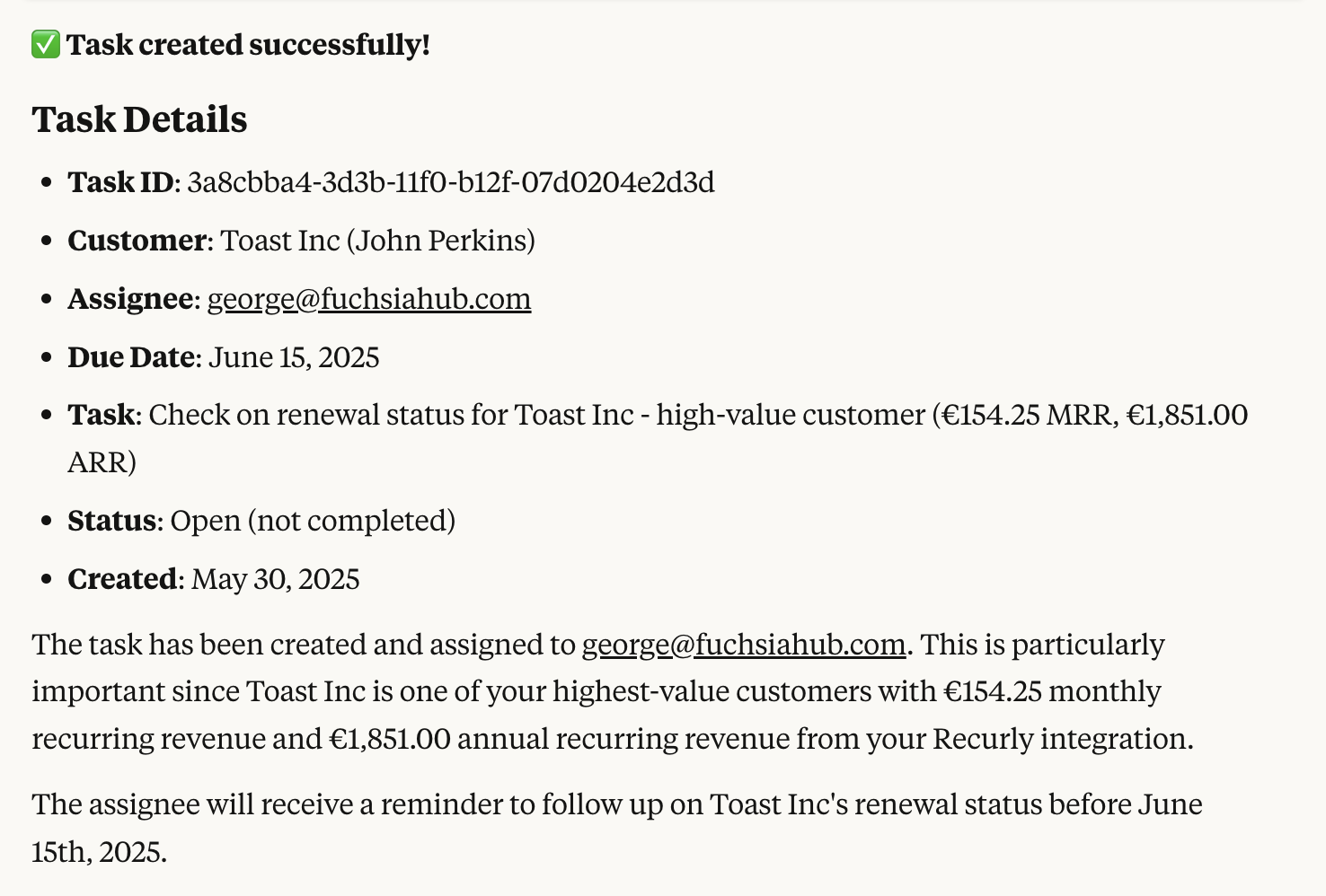 Task created successfully! Task Details: Task ID: 3a8cbba4-3d3b-11f0-b12f-07d0204e2d3d, Customer: Toast Inc (John Perkins), Assignee: george@fuchsiahub.com, Due Date: June 15, 2025, Task: Check on renewal status for Toast Inc - high-value customer (€154.25 MRR, €1,851.00 ARR), Status: Open (not completed), Created: May 30, 2025. The task has been created and assigned to george@fuchsiahub.com. This is particularly important since Toast Inc is one of your highest-value customers with €154.25 monthly recurring revenue and €1,851.00 annual recurring revenue from your Recurly integration.
The assignee will receive a reminder to follow up on Toast Inc's renewal status before June 15th, 2025.