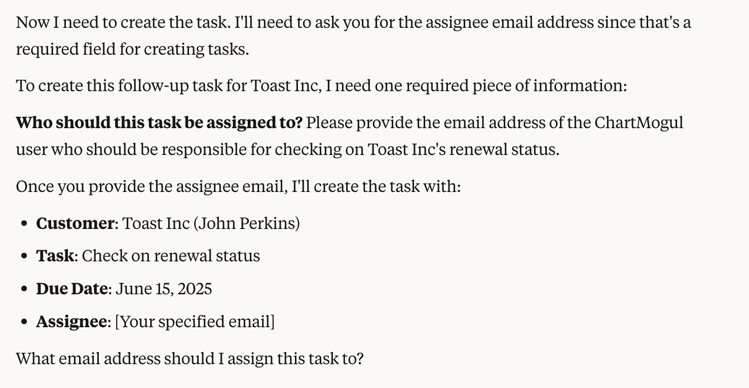 Now I need to create the task. I'll need to ask you for the assignee email address since that's a required field for creating tasks. To create this follow-up task for Toast Inc, I need one required piece of information: Who should this task be assigned to? Please provide the email address of the ChartMogul user who should be responsible for checking on Toast Inc's renewal status. Once you provide the assignee email, I'll create the task with: Customer: Toast Inc (John Perkins), Task: Check on renewal status, Due Date: June 15, 2025, Assignee: [Your specified email]. What email address should I assign this task to?